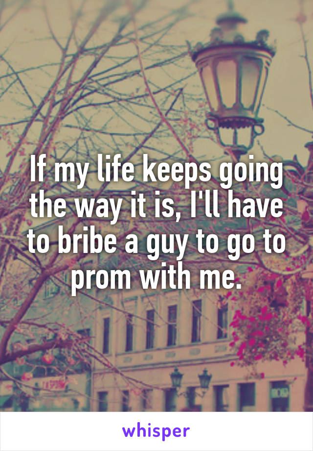 If my life keeps going the way it is, I'll have to bribe a guy to go to prom with me.