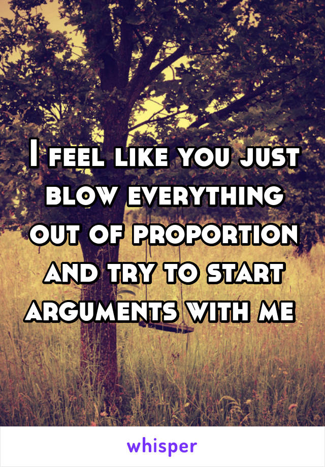 I feel like you just blow everything out of proportion and try to start arguments with me 