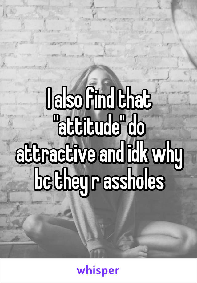 I also find that "attitude" do attractive and idk why bc they r assholes