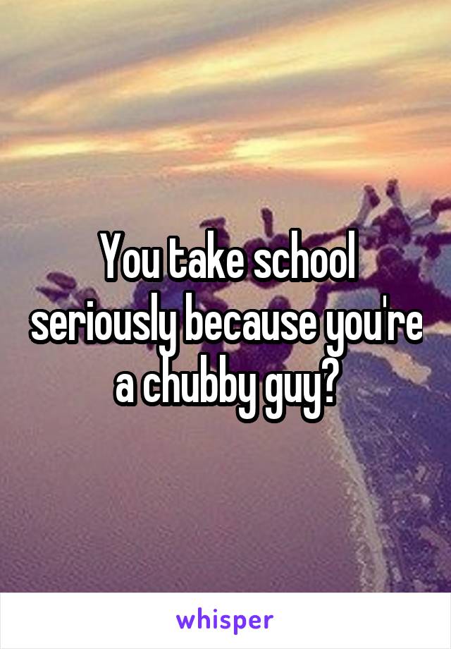 You take school seriously because you're a chubby guy?