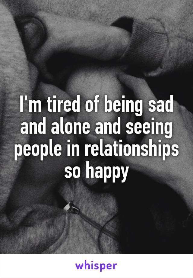 I'm tired of being sad and alone and seeing people in relationships so happy