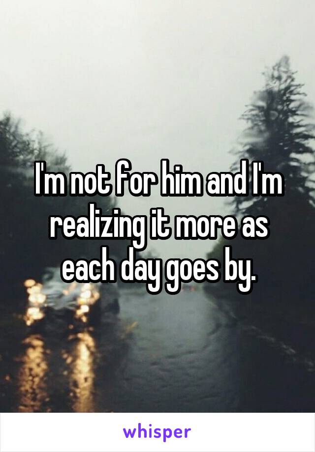 I'm not for him and I'm realizing it more as each day goes by.