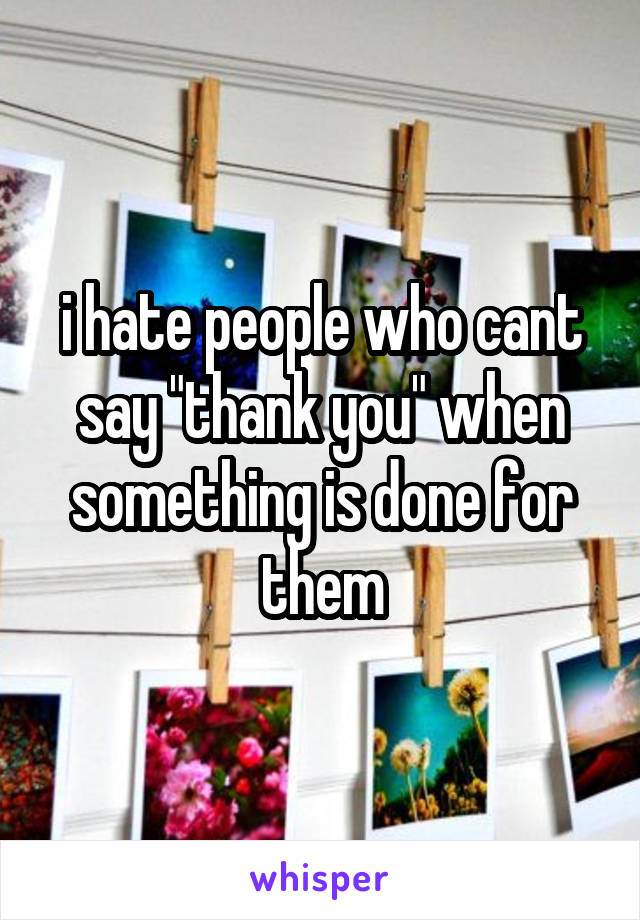 i hate people who cant say "thank you" when something is done for them