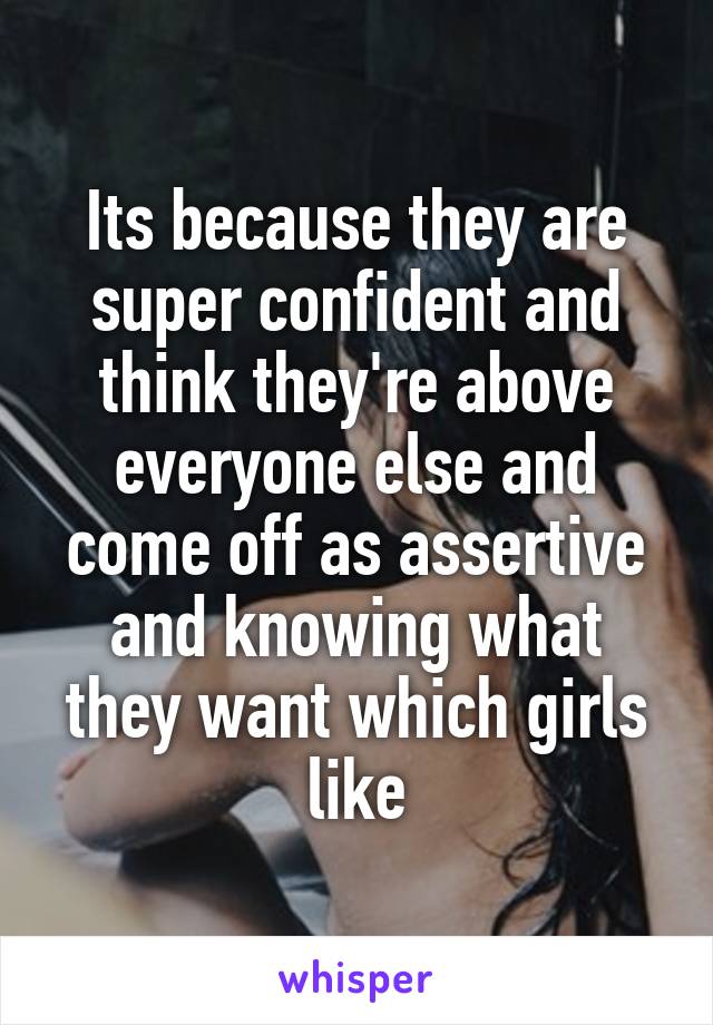 Its because they are super confident and think they're above everyone else and come off as assertive and knowing what they want which girls like