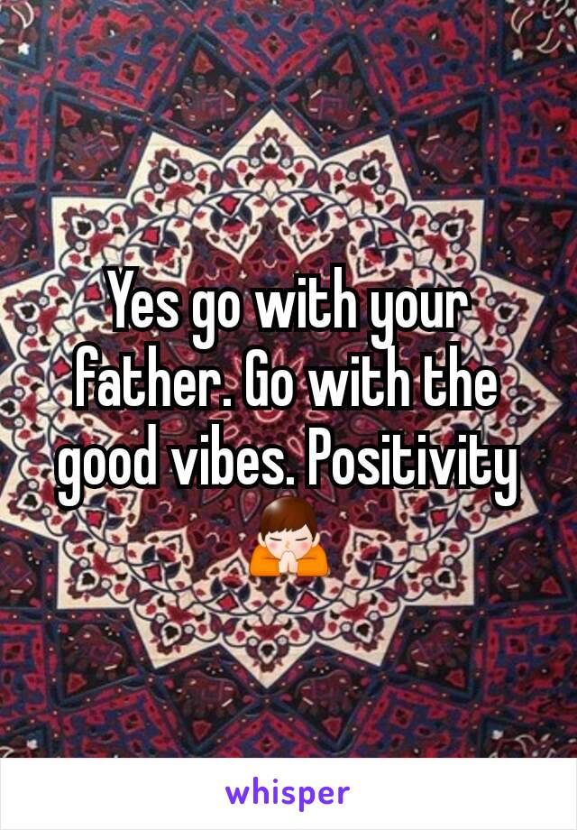 Yes go with your father. Go with the good vibes. Positivity🙏