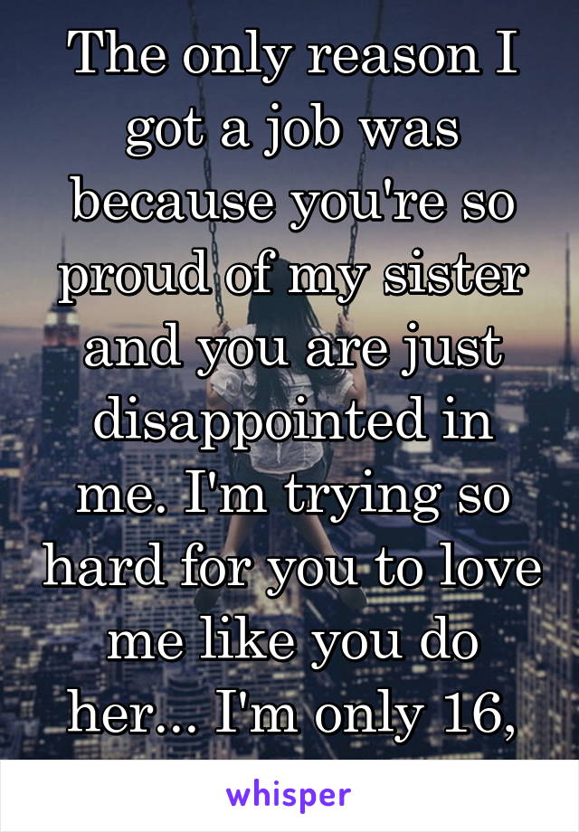 The only reason I got a job was because you're so proud of my sister and you are just disappointed in me. I'm trying so hard for you to love me like you do her... I'm only 16, and I'm trying.