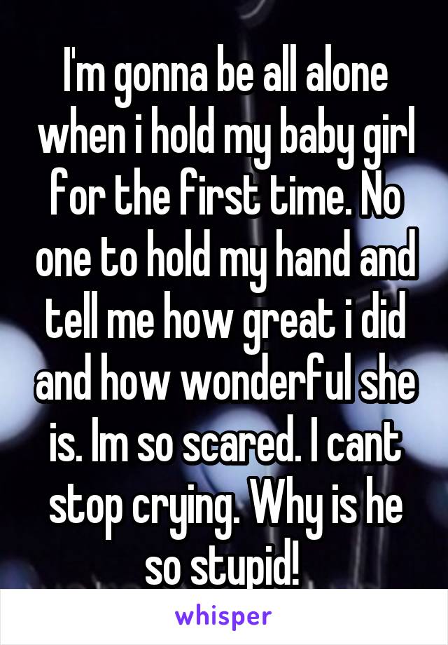 I'm gonna be all alone when i hold my baby girl for the first time. No one to hold my hand and tell me how great i did and how wonderful she is. Im so scared. I cant stop crying. Why is he so stupid! 