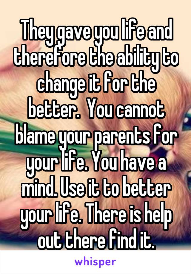 They gave you life and therefore the ability to change it for the better.  You cannot blame your parents for your life. You have a mind. Use it to better your life. There is help out there find it.