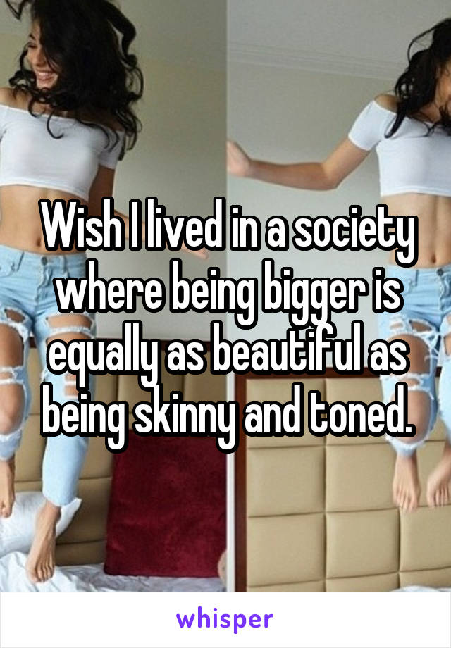 Wish I lived in a society where being bigger is equally as beautiful as being skinny and toned.