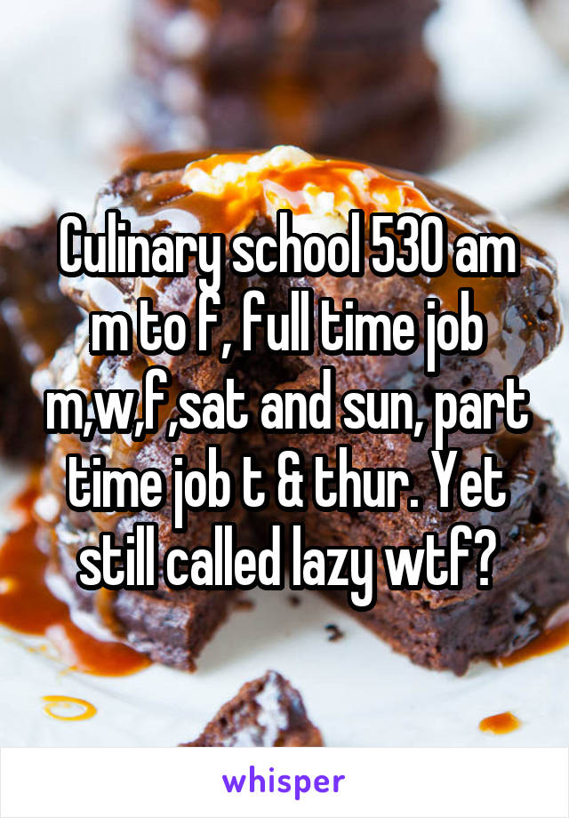 Culinary school 530 am m to f, full time job m,w,f,sat and sun, part time job t & thur. Yet still called lazy wtf?