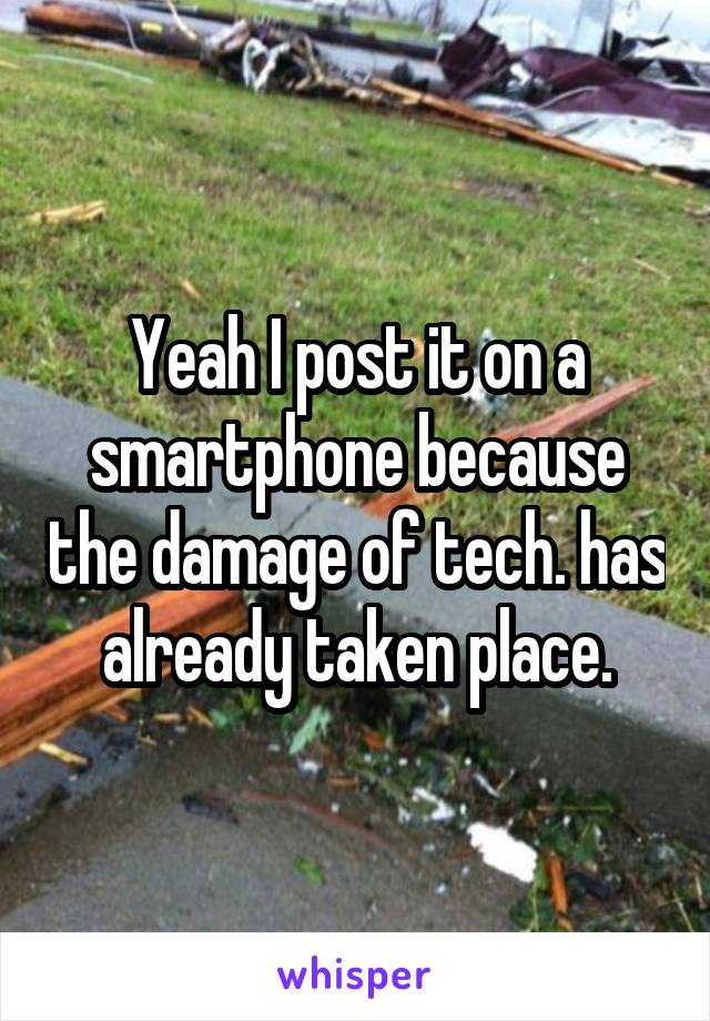 Yeah I post it on a smartphone because the damage of tech. has already taken place.