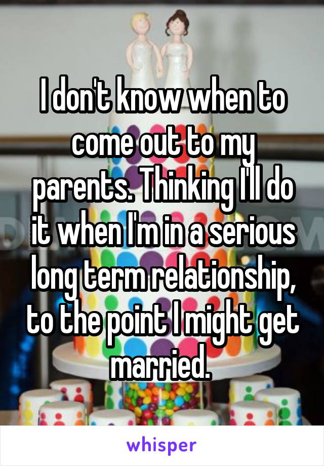 I don't know when to come out to my parents. Thinking I'll do it when I'm in a serious long term relationship, to the point I might get married. 