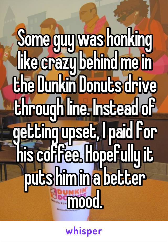 Some guy was honking like crazy behind me in the Dunkin Donuts drive through line. Instead of getting upset, I paid for his coffee. Hopefully it puts him in a better mood.