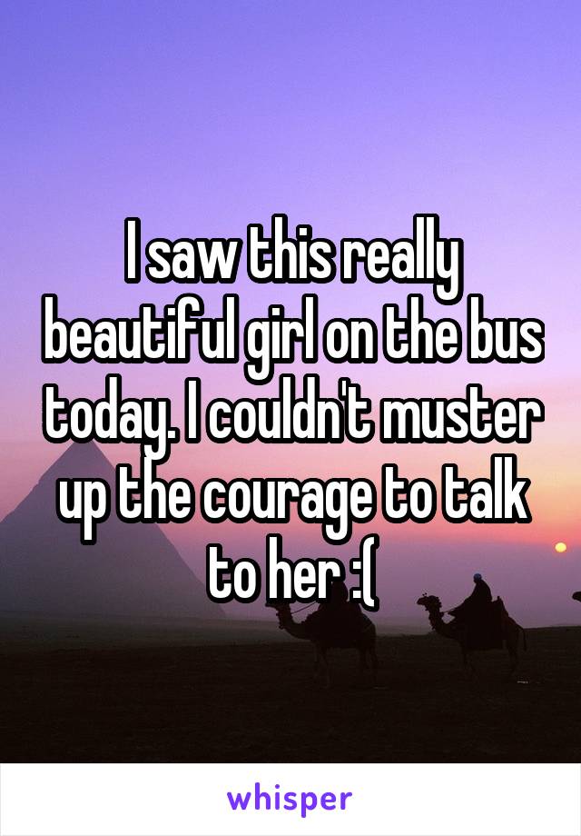 I saw this really beautiful girl on the bus today. I couldn't muster up the courage to talk to her :(