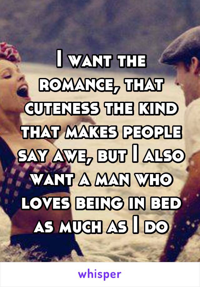 I want the romance, that cuteness the kind that makes people say awe, but I also want a man who loves being in bed as much as I do