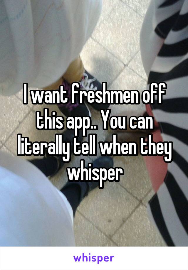 I want freshmen off this app.. You can literally tell when they whisper