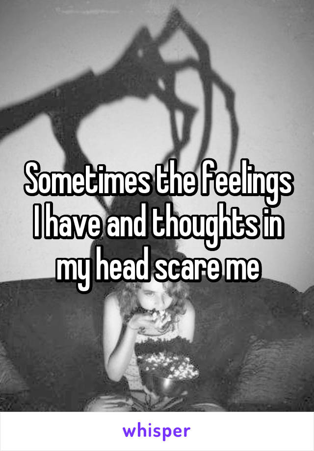 Sometimes the feelings I have and thoughts in my head scare me