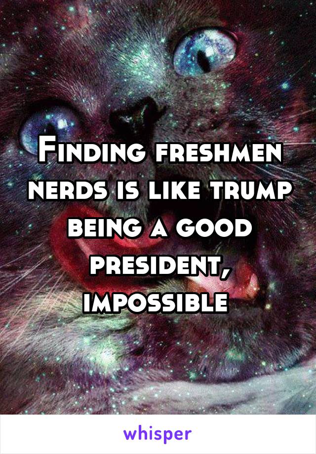 Finding freshmen nerds is like trump being a good president, impossible 