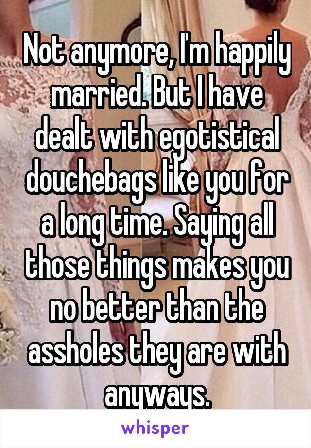 Not anymore, I'm happily married. But I have dealt with egotistical douchebags like you for a long time. Saying all those things makes you no better than the assholes they are with anyways.