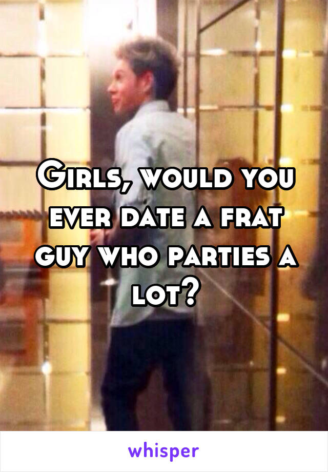 Girls, would you ever date a frat guy who parties a lot?