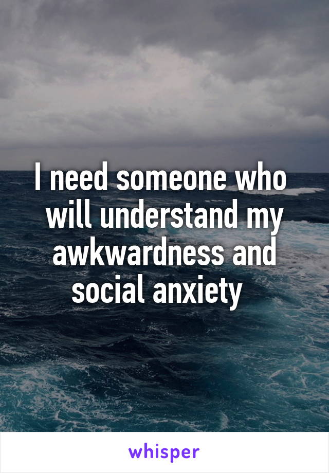 I need someone who  will understand my awkwardness and social anxiety  