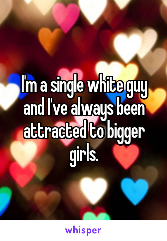 I'm a single white guy and I've always been attracted to bigger girls.