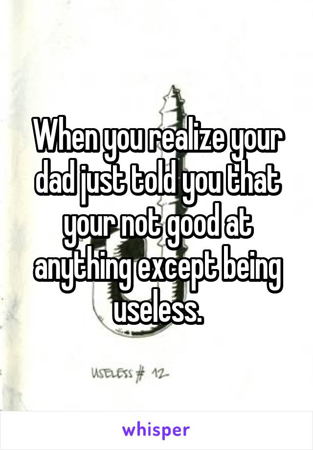 When you realize your dad just told you that your not good at anything except being useless.