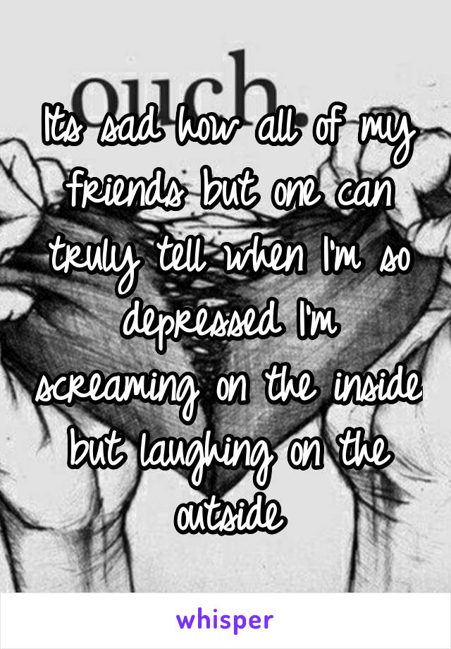 Its sad how all of my friends but one can truly tell when I'm so depressed I'm screaming on the inside but laughing on the outside