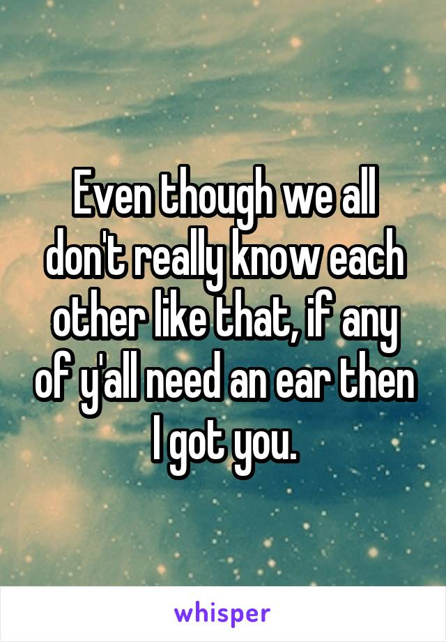 Even though we all don't really know each other like that, if any of y'all need an ear then I got you.