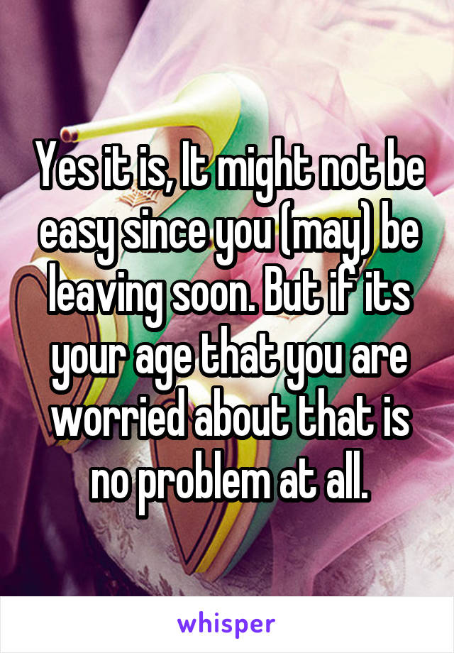 Yes it is, It might not be easy since you (may) be leaving soon. But if its your age that you are worried about that is no problem at all.