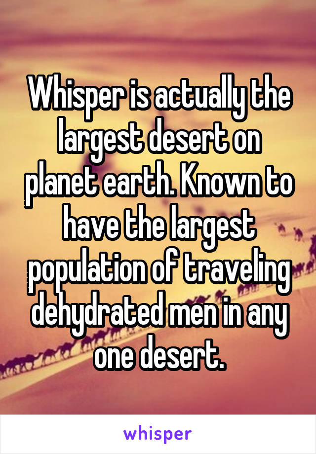 Whisper is actually the largest desert on planet earth. Known to have the largest population of traveling dehydrated men in any one desert.