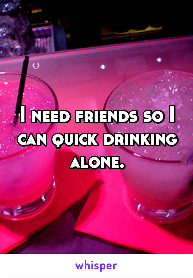 I need friends so I can quick drinking alone.