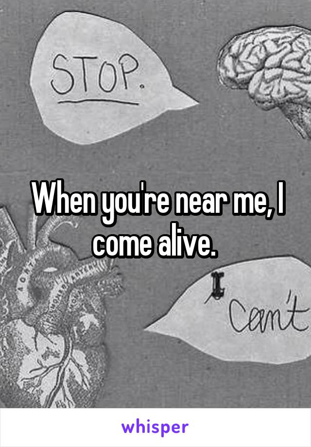 When you're near me, I come alive. 