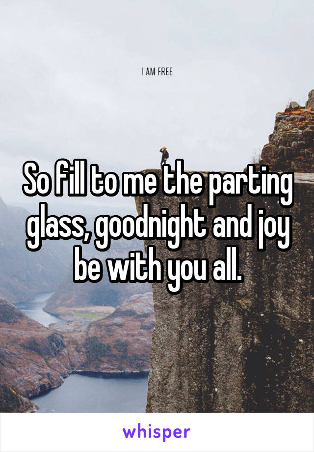 So fill to me the parting glass, goodnight and joy be with you all.