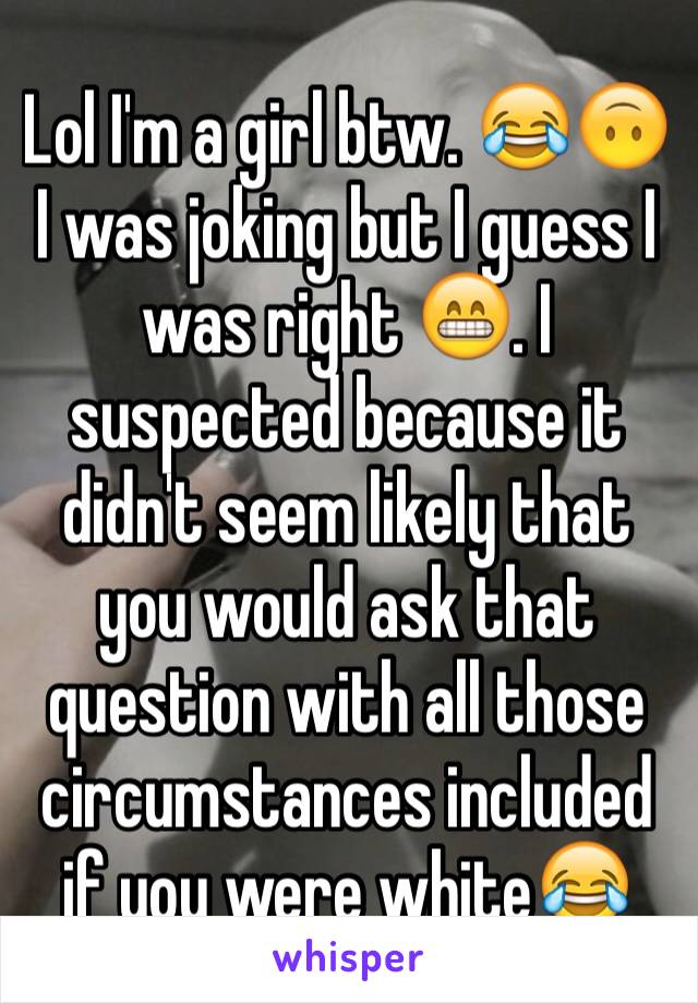 Lol I'm a girl btw. 😂🙃 I was joking but I guess I was right 😁. I suspected because it didn't seem likely that you would ask that question with all those circumstances included if you were white😂