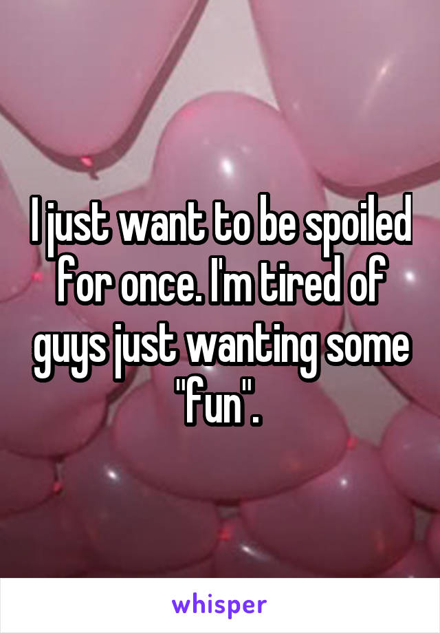 I just want to be spoiled for once. I'm tired of guys just wanting some "fun". 