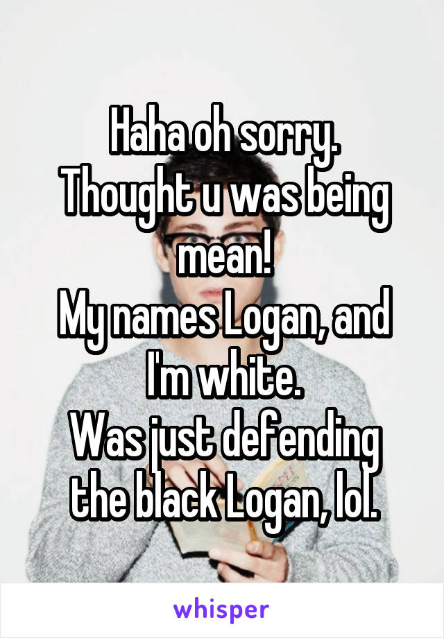 Haha oh sorry.
Thought u was being mean!
My names Logan, and I'm white.
Was just defending the black Logan, lol.