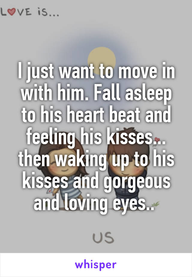 I just want to move in with him. Fall asleep to his heart beat and feeling his kisses... then waking up to his kisses and gorgeous and loving eyes.. 