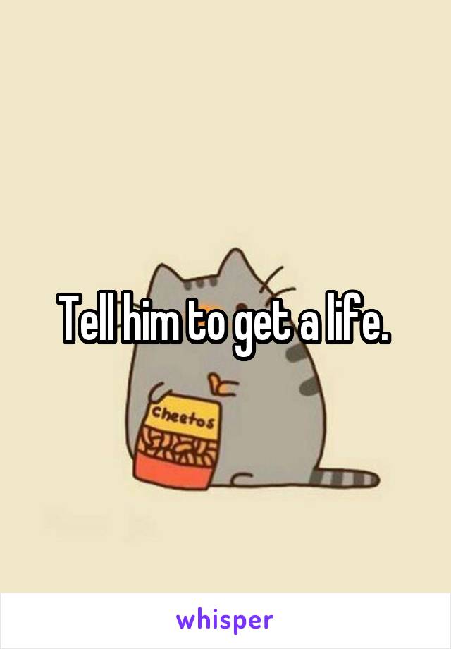 Tell him to get a life. 