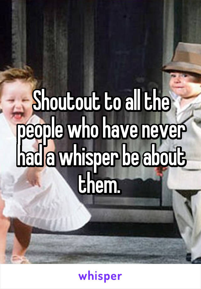 Shoutout to all the people who have never had a whisper be about them. 