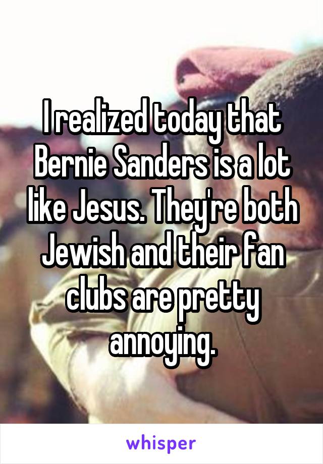 I realized today that Bernie Sanders is a lot like Jesus. They're both Jewish and their fan clubs are pretty annoying.