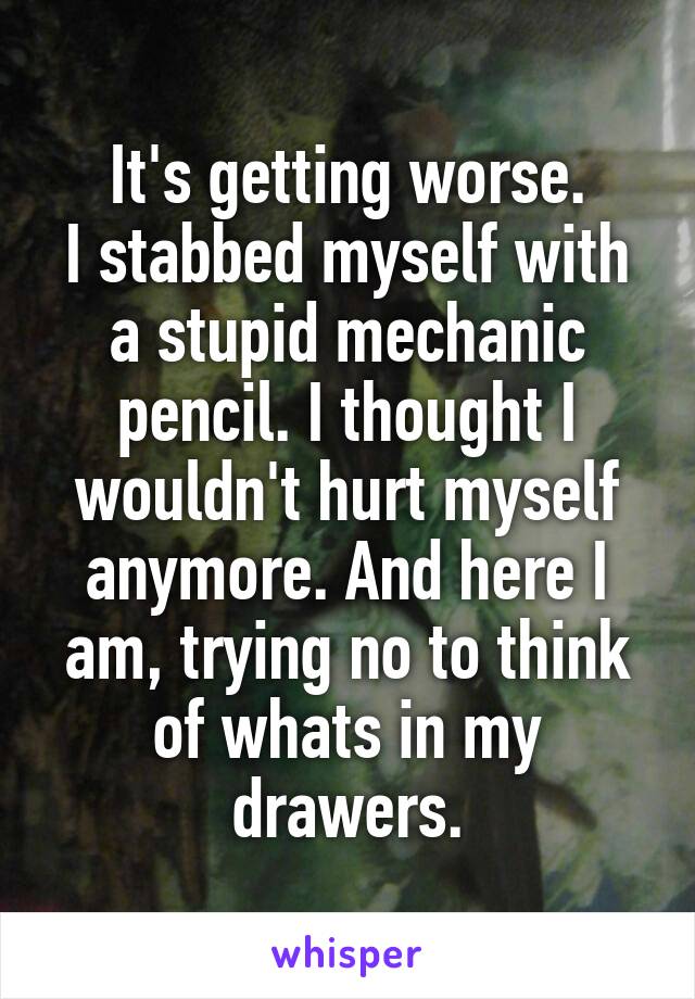 It's getting worse.
I stabbed myself with a stupid mechanic pencil. I thought I wouldn't hurt myself anymore. And here I am, trying no to think of whats in my drawers.