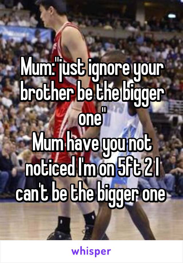 Mum:"just ignore your brother be the bigger one"
Mum have you not noticed I'm on 5ft 2 I can't be the bigger one 