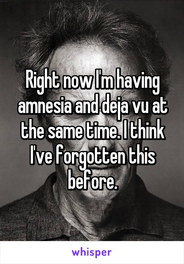 Right now I'm having amnesia and deja vu at the same time. I think I've forgotten this before.