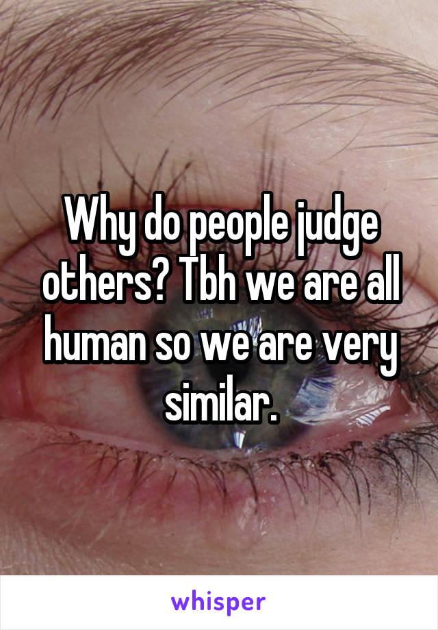 Why do people judge others? Tbh we are all human so we are very similar.