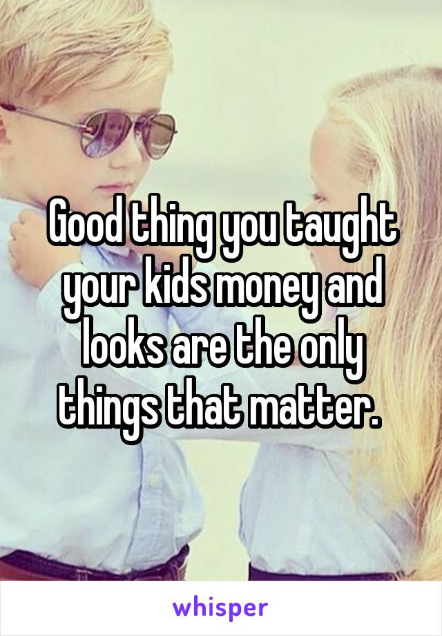 Good thing you taught your kids money and looks are the only things that matter. 