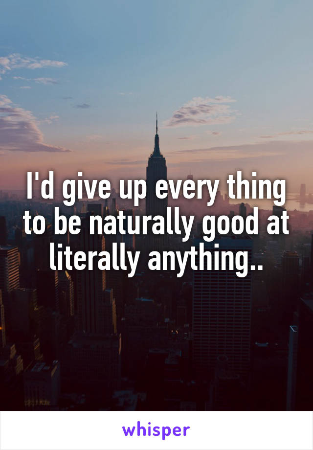 I'd give up every thing to be naturally good at literally anything..