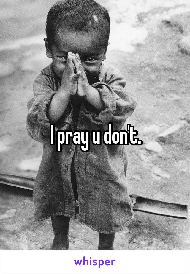 I pray u don't.