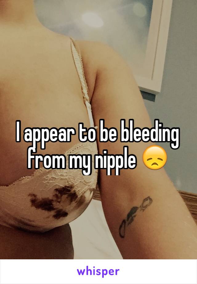 I appear to be bleeding from my nipple 😞