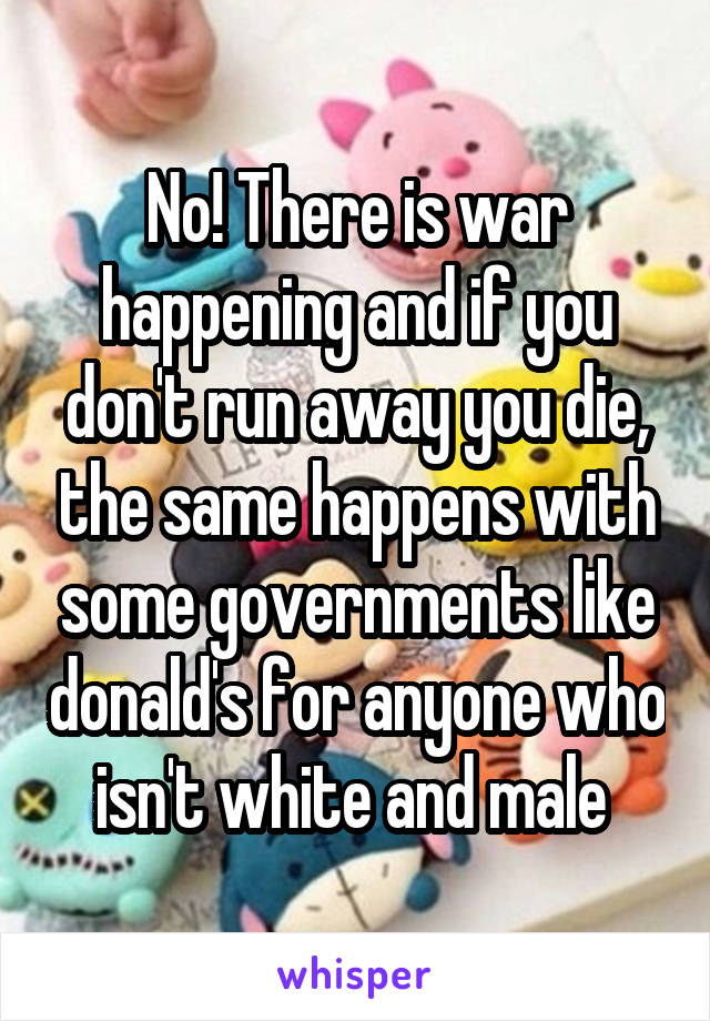 No! There is war happening and if you don't run away you die, the same happens with some governments like donald's for anyone who isn't white and male 